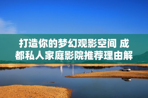 打造你的梦幻观影空间 成都私人家庭影院推荐理由解析