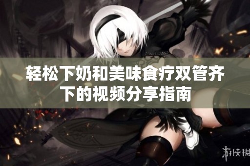轻松下奶和美味食疗双管齐下的视频分享指南