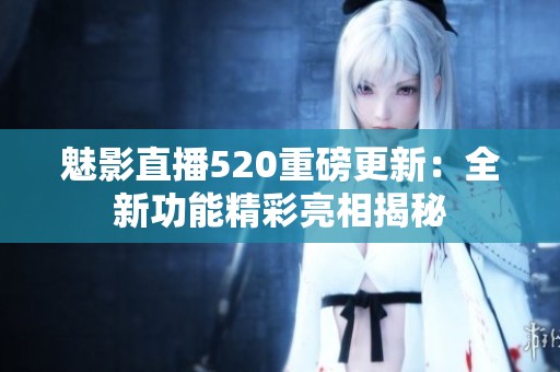 魅影直播520重磅更新：全新功能精彩亮相揭秘