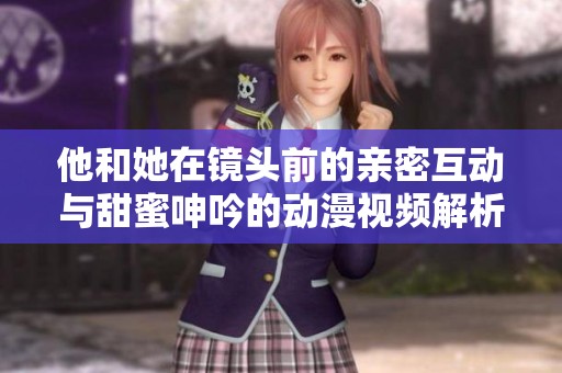 他和她在镜头前的亲密互动与甜蜜呻吟的动漫视频解析