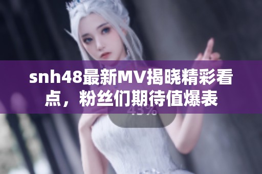 snh48最新MV揭晓精彩看点，粉丝们期待值爆表
