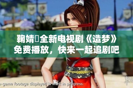 鞠婧祎全新电视剧《造梦》免费播放，快来一起追剧吧
