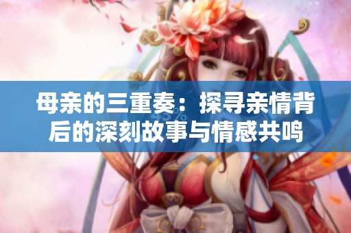 母亲的三重奏：探寻亲情背后的深刻故事与情感共鸣