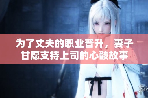 为了丈夫的职业晋升，妻子甘愿支持上司的心酸故事