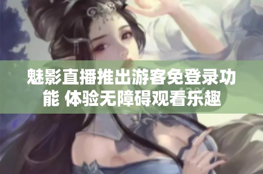魅影直播推出游客免登录功能 体验无障碍观看乐趣