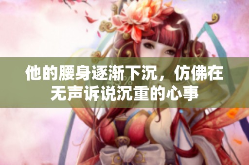 他的腰身逐渐下沉，仿佛在无声诉说沉重的心事