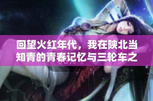 回望火红年代，我在陕北当知青的青春记忆与三轮车之旅