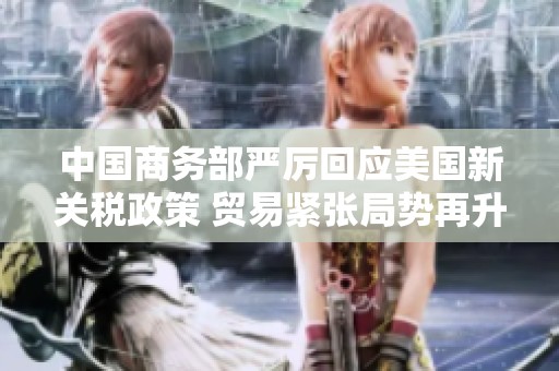 中国商务部严厉回应美国新关税政策 贸易紧张局势再升级