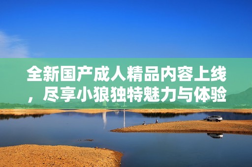 全新国产成人精品内容上线，尽享小狼独特魅力与体验