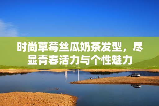时尚草莓丝瓜奶茶发型，尽显青春活力与个性魅力