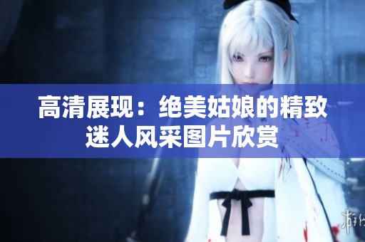 高清展现：绝美姑娘的精致迷人风采图片欣赏