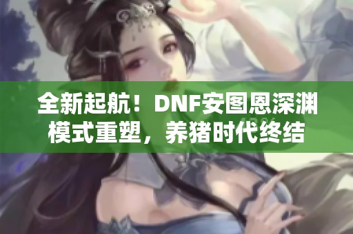 全新起航！DNF安图恩深渊模式重塑，养猪时代终结