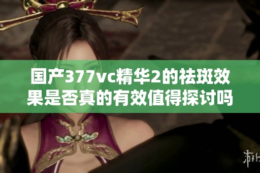 国产377vc精华2的祛斑效果是否真的有效值得探讨吗