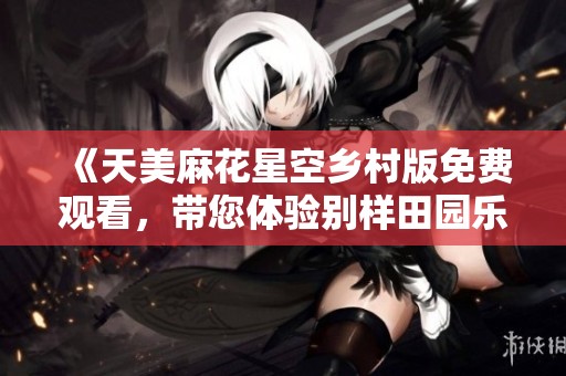 《天美麻花星空乡村版免费观看，带您体验别样田园乐趣》