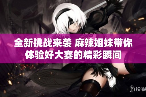 全新挑战来袭 麻辣姐妹带你体验好大赛的精彩瞬间