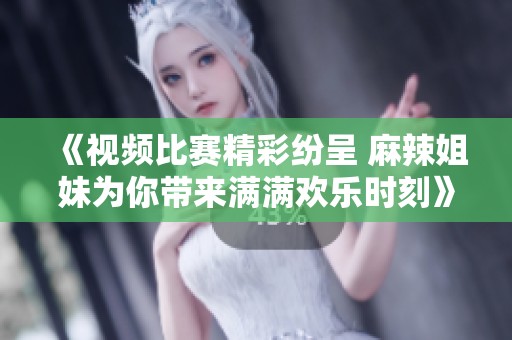 《视频比赛精彩纷呈 麻辣姐妹为你带来满满欢乐时刻》