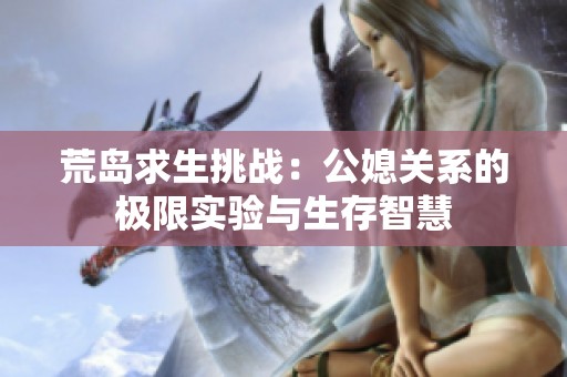 荒岛求生挑战：公媳关系的极限实验与生存智慧