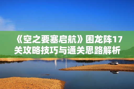 《空之要塞启航》困龙阵17关攻略技巧与通关思路解析