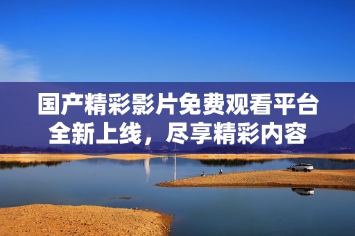 国产精彩影片免费观看平台全新上线，尽享精彩内容