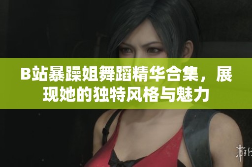 B站暴躁姐舞蹈精华合集，展现她的独特风格与魅力