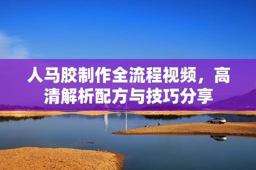 人马胶制作全流程视频，高清解析配方与技巧分享