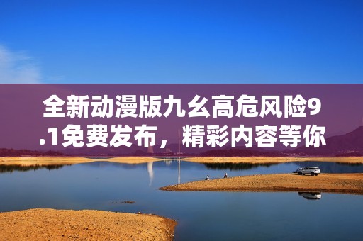全新动漫版九幺高危风险9.1免费发布，精彩内容等你体验
