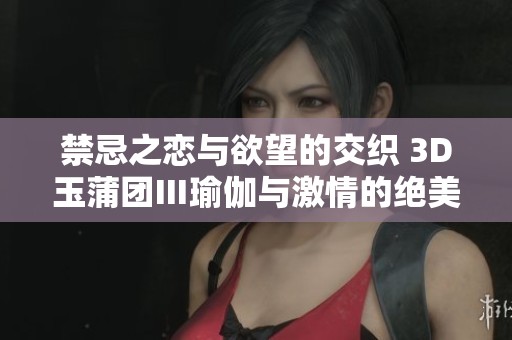 禁忌之恋与欲望的交织 3D玉蒲团Ⅲ瑜伽与激情的绝美碰撞