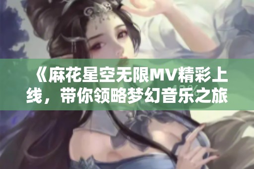 《麻花星空无限MV精彩上线，带你领略梦幻音乐之旅》