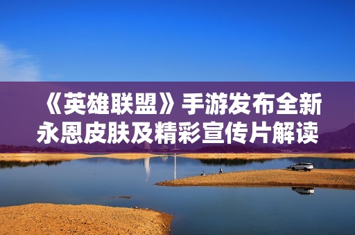 《英雄联盟》手游发布全新永恩皮肤及精彩宣传片解读