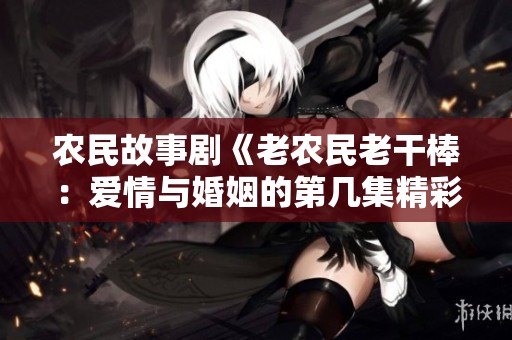 农民故事剧《老农民老干棒：爱情与婚姻的第几集精彩揭晓》