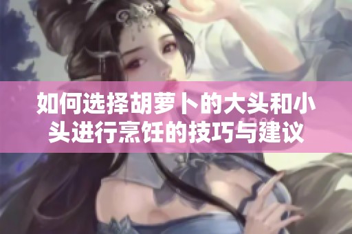 如何选择胡萝卜的大头和小头进行烹饪的技巧与建议