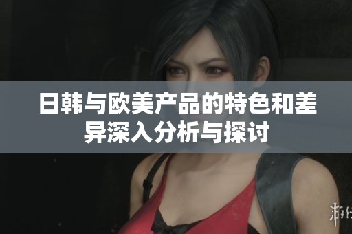 日韩与欧美产品的特色和差异深入分析与探讨