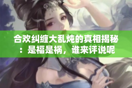 合欢纠缠大乱炖的真相揭秘：是福是祸，谁来评说呢