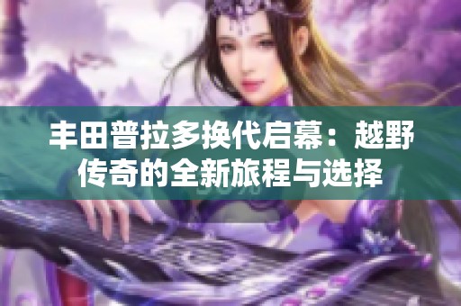 丰田普拉多换代启幕：越野传奇的全新旅程与选择