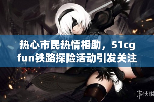 热心市民热情相助，51cgfun铁路探险活动引发关注