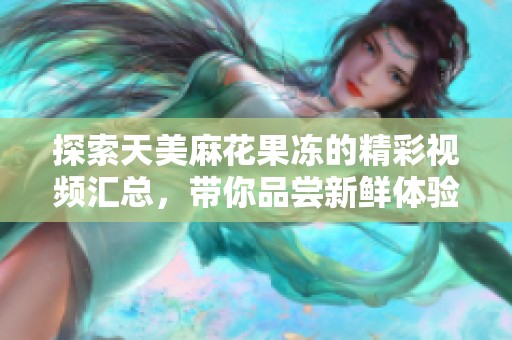 探索天美麻花果冻的精彩视频汇总，带你品尝新鲜体验