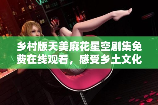 乡村版天美麻花星空剧集免费在线观看，感受乡土文化魅力