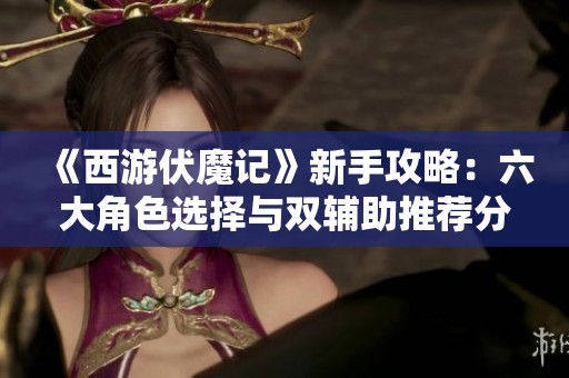 《西游伏魔记》新手攻略：六大角色选择与双辅助推荐分享