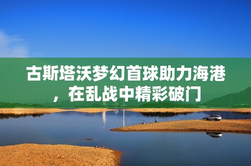 古斯塔沃梦幻首球助力海港，在乱战中精彩破门