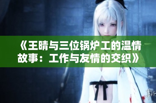 《王晴与三位锅炉工的温情故事：工作与友情的交织》