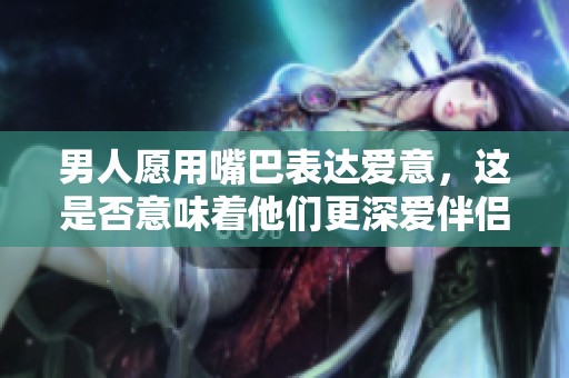 男人愿用嘴巴表达爱意，这是否意味着他们更深爱伴侣