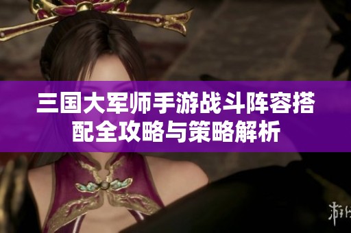 三国大军师手游战斗阵容搭配全攻略与策略解析