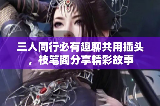 三人同行必有趣聊共用插头，枝笔阁分享精彩故事