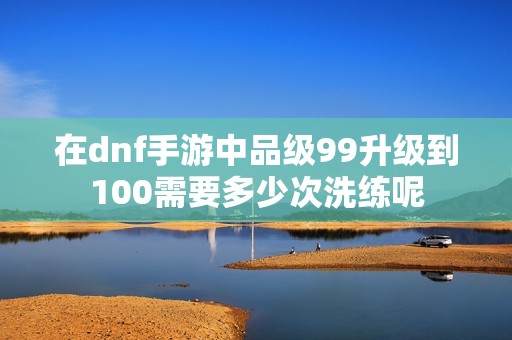在dnf手游中品级99升级到100需要多少次洗练呢