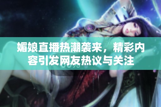 媚娘直播热潮袭来，精彩内容引发网友热议与关注