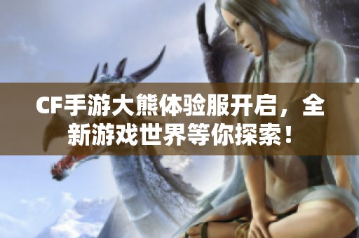 CF手游大熊体验服开启，全新游戏世界等你探索！