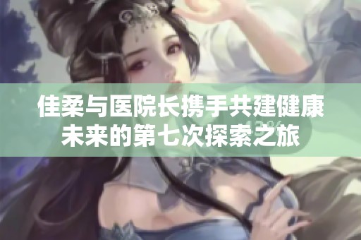 佳柔与医院长携手共建健康未来的第七次探索之旅