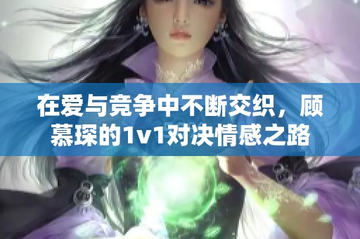 在爱与竞争中不断交织，顾慕琛的1v1对决情感之路