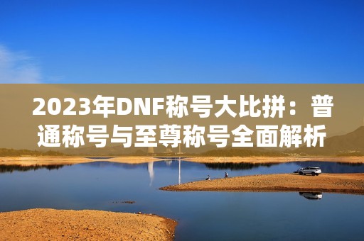 2023年DNF称号大比拼：普通称号与至尊称号全面解析