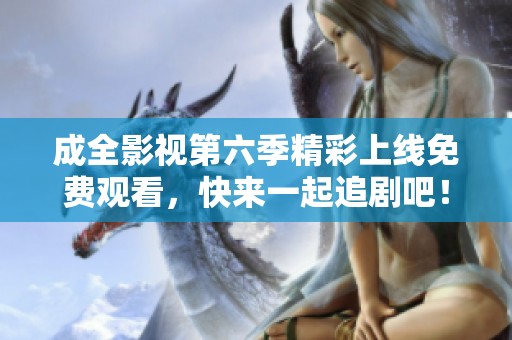 成全影视第六季精彩上线免费观看，快来一起追剧吧！